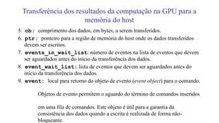 Transferência dos resultados da computação na GPU para a
memória do host
5. cb: comprimento dos dados, em bytes, a serem transferidos.
6. ptr: ponteiro para a região de memória do host onde os dados transferidos
devem ser escritos.
7. events_in_wait_list: número de eventos na lista de eventos que devem
ser aguardados antes do início da transferência dos dados.
8. event_wait_list: lista de eventos que devem ser aguardados antes do
início da transferência dos dados.
9. event: local para retorno do objeto de evento (event object) para o comando.
Objetos de evento permitem o aguardo do término de comandos inseridos
em uma fila de comandos. Este objeto é útil para a garantia da
consistência dos dados quando a escrita é realizada de forma não-
bloqueante.
 