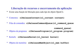 Liberação de recursos e encerramento da aplicação
• Existe uma função de liberação para cada tipo de objeto OpenCL:
• Contextos: clReleaseContext(cl_context context)
• Filas de comandos: clReleaseCommandQueue(cl_command_queue
command_queue)
• Objetos de programa: clReleaseProgram(cl_program program)
• Kernels: clReleaseKernel(cl_kernel kernel)
• Objetos de memória: clReleaseMemObject(cl_mem buffer)
 