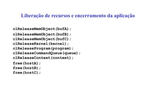 Liberação de recursos e encerramento da aplicação
clReleaseMemObject(bufA);
clReleaseMemObject(bufB);
clReleaseMemObject(bufC);
clReleaseKernel(kernel);
clReleaseProgram(program);
clReleaseCommandQueue(queue);
clReleaseContext(context);
free(hostA);
free(hostB);
free(hostC);
 