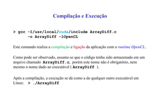 Compilação e Execução
> gcc -I/usr/local/cuda/include ArrayDiff.c
-o ArrayDiff -lOpenCL
Este comando realiza a compilação e ligação da aplicação com o runtime OpenCL.
Como pode ser observado, assume-se que o código tenha sido armazenado em um
arquivo chamado ArrayDiff.c, porém este nome não é obrigatório, nem
mesmo o nome dado ao executável ( ArrayDiff ).
Após a compilação, a execução se dá como a de qualquer outro executável em
Linux: > ./ArrayDiff
 