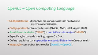 OpenCL – Open Computing Language
• Multiplataforma - disponível em várias classes de hardware e
sistemas operacionais.
• Código portável entre arquiteturas (Nvidia, AMD, Intel, Apple, IBM).
• Paralelismo de dados (“SIMD”) e paralelismo de tarefas (“MIMD”).
• Especificação baseada nas linguagens C e C++.
• Define requisitos para operações em ponto flutuante (números reais)
• Integração com outras tecnologias (OpenCL + OpenGL).
 