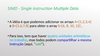 SIMD - Single Instruction Multiple Data
•A idéia é que podemos adicionar os arrays A=[1,2,3,4]
e B=[5,6,7,8] para obter o array S=[6, 8, 10, 12] .
•Para isso, tem que haver quatro unidades aritméticas
no trabalho, mas todos podem compartilhar a mesma
instrução (aqui, "add").
 