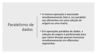 Paralelismo de
dados
• A mesma operação é executada
simultaneamente (isto é, em paralelo)
aos elementos em uma coleção de
origem ou uma matriz.
• Em operações paralelas de dados, a
coleção de origem é particionada para
que vários threads possam funcionar
simultaneamente em diferentes
segmentos.
 