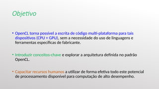 Objetivo
• OpenCL torna possível a escrita de código multi-plataforma para tais
dispositivos (CPU + GPU), sem a necessidade do uso de linguagens e
ferramentas específicas de fabricante.
• Introduzir conceitos-chave e explorar a arquitetura definida no padrão
OpenCL.
• Capacitar recursos humanos a utilizar de forma efetiva todo este potencial
de processamento disponível para computação de alto desempenho.
 