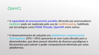 OpenCL
• A capacidade de processamento paralelo oferecida por processadores
multicore pode ser explorada pelo uso de multithreading, habilitado
por tecnologias como POSIX Threads, OpenMP, entre outras.
• O desenvolvimento de soluções em plataformas computacionais
heterogêneas (CPU + GPU) apresenta-se com custo elevado para o
desenvolvedor, que deve possuir domínio de diversos paradigmas e
ferramentas para extrair o poder computacional oferecido por estas
plataformas.
 