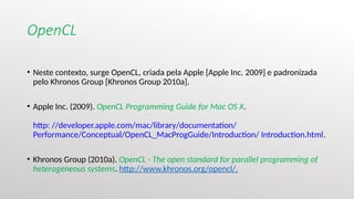 OpenCL
• Neste contexto, surge OpenCL, criada pela Apple [Apple Inc. 2009] e padronizada
pelo Khronos Group [Khronos Group 2010a].
• Apple Inc. (2009). OpenCL Programming Guide for Mac OS X.
http: //developer.apple.com/mac/library/documentation/
Performance/Conceptual/OpenCL_MacProgGuide/Introduction/ Introduction.html.
• Khronos Group (2010a). OpenCL - The open standard for parallel programming of
heterogeneous systems. http://www.khronos.org/opencl/.
 