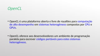 OpenCL
• OpenCL é uma plataforma aberta e livre de royalties para computação
de alto desempenho em sistemas heterogêneos compostos por CPU e
GPUs.
• OpenCL oferece aos desenvolvedores um ambiente de programação
paralela para escrever códigos portáveis para estes sistemas
heterogêneos.
 