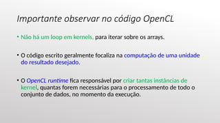 Importante observar no código OpenCL
• Não há um loop em kernels, para iterar sobre os arrays.
• O código escrito geralmente focaliza na computação de uma unidade
do resultado desejado.
• O OpenCL runtime fica responsável por criar tantas instâncias de
kernel, quantas forem necessárias para o processamento de todo o
conjunto de dados, no momento da execução.
 