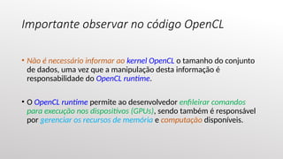 Importante observar no código OpenCL
• Não é necessário informar ao kernel OpenCL o tamanho do conjunto
de dados, uma vez que a manipulação desta informação é
responsabilidade do OpenCL runtime.
• O OpenCL runtime permite ao desenvolvedor enfileirar comandos
para execução nos dispositivos (GPUs), sendo também é responsável
por gerenciar os recursos de memória e computação disponíveis.
 
