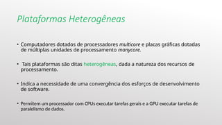 Plataformas Heterogêneas
• Computadores dotados de processadores multicore e placas gráficas dotadas
de múltiplas unidades de processamento manycore.
• Tais plataformas são ditas heterogêneas, dada a natureza dos recursos de
processamento.
• Indica a necessidade de uma convergência dos esforços de desenvolvimento
de software.
• Permitem um processador com CPUs executar tarefas gerais e a GPU executar tarefas de
paralelismo de dados.
 
