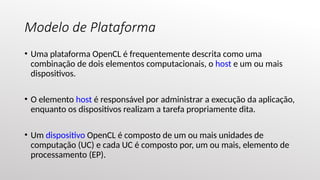 Modelo de Plataforma
• Uma plataforma OpenCL é frequentemente descrita como uma
combinação de dois elementos computacionais, o host e um ou mais
dispositivos.
• O elemento host é responsável por administrar a execução da aplicação,
enquanto os dispositivos realizam a tarefa propriamente dita.
• Um dispositivo OpenCL é composto de um ou mais unidades de
computação (UC) e cada UC é composto por, um ou mais, elemento de
processamento (EP).
 