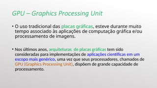 GPU – Graphics Processing Unit
• O uso tradicional das placas gráficas, esteve durante muito
tempo associado às aplicações de computação gráfica e/ou
processamento de imagens.
• Nos últimos anos, arquiteturas de placas gráficas tem sido
consideradas para implementações de aplicações científicas em um
escopo mais genérico, uma vez que seus processadores, chamados de
GPU (Graphics Processing Unit), dispõem de grande capacidade de
processamento.
 