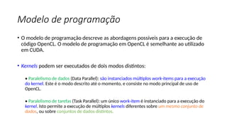 Modelo de programação
• O modelo de programação descreve as abordagens possíveis para a execução de
código OpenCL. O modelo de programação em OpenCL é semelhante ao utilizado
em CUDA.
• Kernels podem ser executados de dois modos distintos:
• Paralelismo de dados (Data Parallel): são instanciados múltiplos work-items para a execução
do kernel. Este é o modo descrito até o momento, e consiste no modo principal de uso de
OpenCL.
• Paralelismo de tarefas (Task Parallel): um único work-item é instanciado para a execução do
kernel. Isto permite a execução de múltiplos kernels diferentes sobre um mesmo conjunto de
dados, ou sobre conjuntos de dados distintos.
 