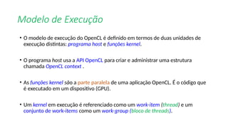 Modelo de Execução
• O modelo de execução do OpenCL é definido em termos de duas unidades de
execução distintas: programa host e funções kernel.
• O programa host usa a API OpenCL para criar e administrar uma estrutura
chamada OpenCL context .
• As funções kernel são a parte paralela de uma aplicação OpenCL. É o código que
é executado em um dispositivo (GPU).
• Um kernel em execução é referenciado como um work-item (thread) e um
conjunto de work-items como um work-group (bloco de threads).
 