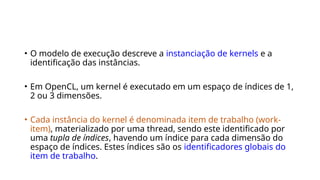 • O modelo de execução descreve a instanciação de kernels e a
identificação das instâncias.
• Em OpenCL, um kernel é executado em um espaço de índices de 1,
2 ou 3 dimensões.
• Cada instância do kernel é denominada item de trabalho (work-
item), materializado por uma thread, sendo este identificado por
uma tupla de índices, havendo um índice para cada dimensão do
espaço de índices. Estes índices são os identificadores globais do
item de trabalho.
 