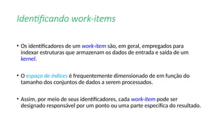 Identificando work-items
• Os identificadores de um work-item são, em geral, empregados para
indexar estruturas que armazenam os dados de entrada e saída de um
kernel.
• O espaço de índices é frequentemente dimensionado de em função do
tamanho dos conjuntos de dados a serem processados.
• Assim, por meio de seus identificadores, cada work-item pode ser
designado responsável por um ponto ou uma parte específica do resultado.
 