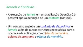 Kernels e Contexto
•A execução de kernels em uma aplicação OpenCL só é
possível após a definição de um contexto (context).
•Um contexto engloba um conjunto de dispositivos e
kernels, além de outras estruturas necessárias para a
operação da aplicação, como filas de comandos,
objetos de programa e objetos de memória.
 