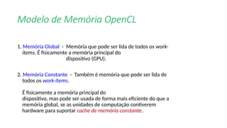 Modelo de Memória OpenCL
1. Memória Global - Memória que pode ser lida de todos os work-
items. É fisicamente a memória principal do
dispositivo (GPU).
2. Memória Constante - Também é memória que pode ser lida de
todos os work-items.
É fisicamente a memória principal do
dispositivo, mas pode ser usada de forma mais eficiente do que a
memória global, se as unidades de computação contiverem
hardware para suportar cache de memória constante.
 