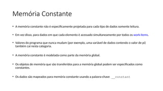 Memória Constante
• A memória constante não é especificamente projetada para cada tipo de dados somente leitura.
• Em vez disso, para dados em que cada elemento é acessado simultaneamente por todos os work-items.
• Valores do programa que nunca mudam (por exemplo, uma variável de dados contendo o valor de pi)
também cai nesta categoria.
• A memória constante é modelada como parte da memória global.
• Os objetos de memória que são transferidos para a memória global podem ser especificados como
constantes.
• Os dados são mapeados para memória constante usando a palavra-chave __constant
 