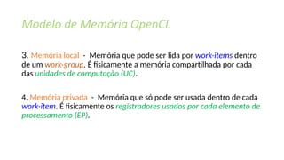 Modelo de Memória OpenCL
3. Memória local - Memória que pode ser lida por work-items dentro
de um work-group. É fisicamente a memória compartilhada por cada
das unidades de computação (UC).
4. Memória privada - Memória que só pode ser usada dentro de cada
work-item. É fisicamente os registradores usados ​
​
por cada elemento de
processamento (EP).
 
