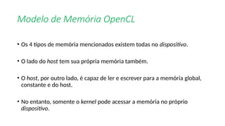 Modelo de Memória OpenCL
• Os 4 tipos de memória mencionados existem todas no dispositivo.
• O lado do host tem sua própria memória também.
• O host, por outro lado, é capaz de ler e escrever para a memória global,
constante e do host.
• No entanto, somente o kernel pode acessar a memória no próprio
dispositivo.
 