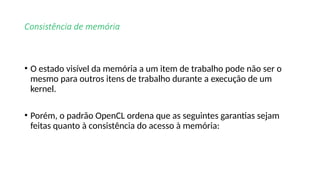 Consistência de memória
• O estado visível da memória a um item de trabalho pode não ser o
mesmo para outros itens de trabalho durante a execução de um
kernel.
• Porém, o padrão OpenCL ordena que as seguintes garantias sejam
feitas quanto à consistência do acesso à memória:
 