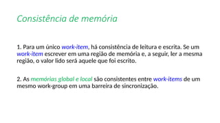Consistência de memória
1. Para um único work-item, há consistência de leitura e escrita. Se um
work-item escrever em uma região de memória e, a seguir, ler a mesma
região, o valor lido será aquele que foi escrito.
2. As memórias global e local são consistentes entre work-items de um
mesmo work-group em uma barreira de sincronização.
 