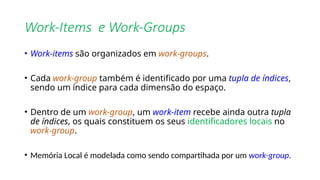 Work-Items e Work-Groups
• Work-items são organizados em work-groups.
• Cada work-group também é identificado por uma tupla de índices,
sendo um índice para cada dimensão do espaço.
• Dentro de um work-group, um work-item recebe ainda outra tupla
de índices, os quais constituem os seus identificadores locais no
work-group.
• Memória Local é modelada como sendo compartihada por um work-group.
 