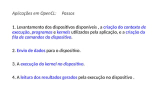 Aplicações em OpenCL: Passos
1. Levantamento dos dispositivos disponíveis , a criação do contexto de
execução, programas e kernels utilizados pela aplicação, e a criação da
fila de comandos do dispositivo.
2. Envio de dados para o dispositivo.
3. A execução do kernel no dispositivo.
4. A leitura dos resultados gerados pela execução no dispositivo .
 
