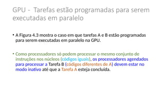 GPU - Tarefas estão programadas para serem
executadas em paralelo
• A Figura 4.3 mostra o caso em que tarefas A e B estão programadas
para serem executadas em paralelo na GPU.
• Como processadores só podem processar o mesmo conjunto de
instruções nos núcleos (códigos iguais), os processadores agendados
para processar a Tarefa B (códigos diferentes de A) devem estar no
modo inativo até que a Tarefa A esteja concluída.
 