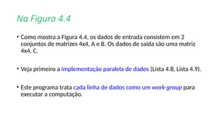 Na Figura 4.4
• Como mostra a Figura 4.4, os dados de entrada consistem em 2
conjuntos de matrizes 4x4, A e B. Os dados de saída são uma matriz
4x4, C.
• Veja primeiro a implementação paralela de dados (Lista 4.8, Lista 4.9).
• Este programa trata cada linha de dados como um work-group para
executar a computação.
 