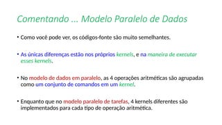 Comentando ... Modelo Paralelo de Dados
• Como você pode ver, os códigos-fonte são muito semelhantes.
• As únicas diferenças estão nos próprios kernels, e na maneira de executar
esses kernels.
• No modelo de dados em paralelo, as 4 operações aritméticas são agrupadas
como um conjunto de comandos em um kernel.
• Enquanto que no modelo paralelo de tarefas, 4 kernels diferentes são
implementados para cada tipo de operação aritmética.
 