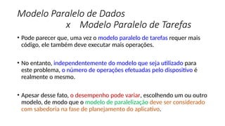 Modelo Paralelo de Dados
x Modelo Paralelo de Tarefas
• Pode parecer que, uma vez o modelo paralelo de tarefas requer mais
código, ele também deve executar mais operações.
• No entanto, independentemente do modelo que seja utilizado para
este problema, o número de operações efetuadas pelo dispositivo é
realmente o mesmo.
• Apesar desse fato, o desempenho pode variar, escolhendo um ou outro
modelo, de modo que o modelo de paralelização deve ser considerado
com sabedoria na fase de planejamento do aplicativo.
 