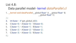 List 4.8:
Data parallel model- kernel dataParallel.cl
1. __kernel void dataParallel(__global float* A, __global float* B,
__global float* C)
2.{
3. int base = 4*get_global_id(0);
4. C[base+0] = A[base+0] + B[base+0];
5. C[base+1] = A[base+1] - B[base+1];
6. C[base+2] = A[base+2] * B[base+2];
7. C[base+3] = A[base+3] / B[base+3];
8.}
 