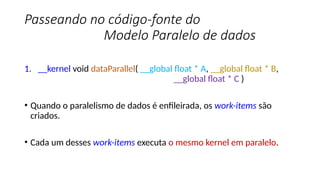 Passeando no código-fonte do
Modelo Paralelo de dados
1. __kernel void dataParallel( __global float * A, __global float * B,
__global float * C )
• Quando o paralelismo de dados é enfileirada, os work-items são
criados.
• Cada um desses work-items executa o mesmo kernel em paralelo.
 