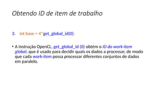 Obtendo ID de item de trabalho
3. int base = 4*get_global_id(0);
• A instrução OpenCL, get_global_id (0) obtém o ID do work-item
global, que é usado para decidir quais os dados a processar, de modo
que cada work-item possa processar diferentes conjuntos de dados
em paralelo.
 