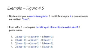 Exemplo – Figura 4.5
• Neste exemplo, o work-item global é multiplicado por 4 e armazenado
na variável "base".
• Esse valor é usado para decidir qual elemento da matriz A e B é
processado.
1. C[base+0] = A[base+0] + B[base+0];
2. C[base+1] = A[base+1] - B[base+1];
3. C[base+2] = A[base+2] * B[base+2];
4. C[base+3] = A[base+3] / B[base+3];
 