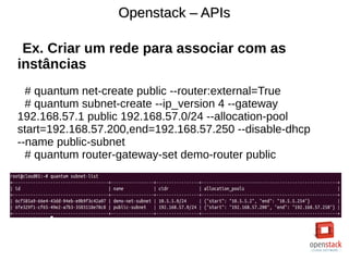 Openstack – APIsOpenstack – APIs
Ex. Criar um rede para associar com as
instâncias
# quantum net-create public --router:external=True
# quantum subnet-create --ip_version 4 --gateway
192.168.57.1 public 192.168.57.0/24 --allocation-pool
start=192.168.57.200,end=192.168.57.250 --disable-dhcp
--name public-subnet
# quantum router-gateway-set demo-router public
 
