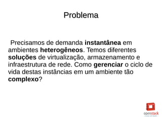 ProblemaProblema
Precisamos de demanda instantânea em
ambientes heterogêneos. Temos diferentes
soluções de virtualização, armazenamento e
infraestrutura de rede. Como gerenciar o ciclo de
vida destas instâncias em um ambiente tão
complexo?
 