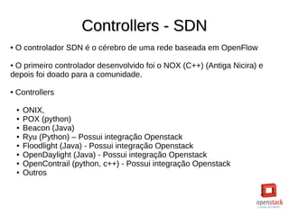 Controllers - SDNControllers - SDN
● O controlador SDN é o cérebro de uma rede baseada em OpenFlow
● O primeiro controlador desenvolvido foi o NOX (C++) (Antiga Nicira) e
depois foi doado para a comunidade.
● Controllers
● ONIX,
● POX (python)
● Beacon (Java)
● Ryu (Python) – Possui integração Openstack
● Floodlight (Java) - Possui integração Openstack
● OpenDaylight (Java) - Possui integração Openstack
● OpenContrail (python, c++) - Possui integração Openstack
● Outros
 