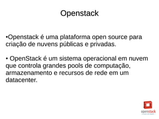 OpenstackOpenstack
●Openstack é uma plataforma open source para
criação de nuvens públicas e privadas.
● OpenStack é um sistema operacional em nuvem
que controla grandes pools de computação,
armazenamento e recursos de rede em um
datacenter.
 