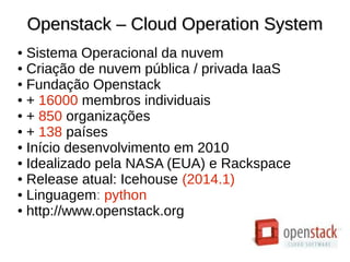 Openstack – Cloud Operation SystemOpenstack – Cloud Operation System
● Sistema Operacional da nuvem
● Criação de nuvem pública / privada IaaS
● Fundação Openstack
● + 16000 membros individuais
● + 850 organizações
● + 138 países
● Início desenvolvimento em 2010
● Idealizado pela NASA (EUA) e Rackspace
● Release atual: Icehouse (2014.1)
● Linguagem: python
● http://www.openstack.org
 