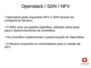Openstack / SDN / NFVOpenstack / SDN / NFV
● Openstack pode orquestrar NFV e SDN através do
componente Neutron.
● O SDN criou um padrão Openflow, utilizado como base
para o desenvolvimento de controllers.
● Os controllers implementam a padronização do Opensflow.
● O Neutron orquestra os controladores para a criação de
NFV.
 