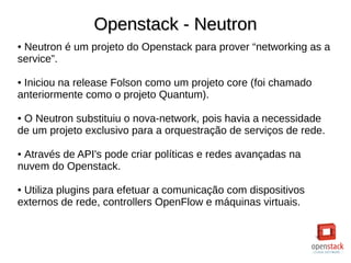 Openstack - NeutronOpenstack - Neutron
● Neutron é um projeto do Openstack para prover “networking as a
service”.
● Iniciou na release Folson como um projeto core (foi chamado
anteriormente como o projeto Quantum).
● O Neutron substituiu o nova-network, pois havia a necessidade
de um projeto exclusivo para a orquestração de serviços de rede.
● Através de API's pode criar políticas e redes avançadas na
nuvem do Openstack.
● Utiliza plugins para efetuar a comunicação com dispositivos
externos de rede, controllers OpenFlow e máquinas virtuais.
 