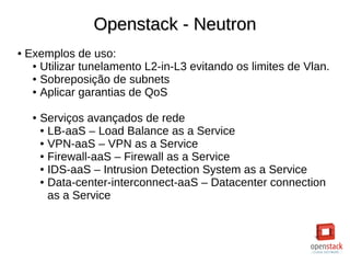 Openstack - NeutronOpenstack - Neutron
● Exemplos de uso:
● Utilizar tunelamento L2-in-L3 evitando os limites de Vlan.
● Sobreposição de subnets
● Aplicar garantias de QoS
● Serviços avançados de rede
● LB-aaS – Load Balance as a Service
● VPN-aaS – VPN as a Service
● Firewall-aaS – Firewall as a Service
● IDS-aaS – Intrusion Detection System as a Service
● Data-center-interconnect-aaS – Datacenter connection
as a Service
 
