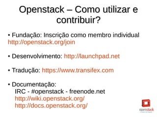 Openstack – Como utilizar eOpenstack – Como utilizar e
contribuir?contribuir?
● Fundação: Inscrição como membro individual
http://openstack.org/join
● Desenvolvimento: http://launchpad.net
● Tradução: https://www.transifex.com
● Documentação:
IRC - #openstack - freenode.net
http://wiki.openstack.org/
http://docs.openstack.org/
 