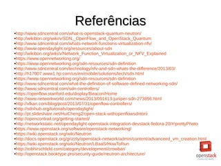 ReferênciasReferências
●http://www.sdncentral.com/what-is-openstack-quantum-neutron/
●http://wikibon.org/wiki/v/SDN,_OpenFlow_and_OpenStack_Quantum
●http://www.sdncentral.com/whats-network-functions-virtualization-nfv/
●http://www.opendaylight.org/resources/about-sdn
●http://wikibon.org/wiki/v/Network_Function_Virtualization_or_NFV_Explained
●https://www.opennetworking.org/
●https://www.opennetworking.org/sdn-resources/sdn-definition
●http://www.sdncentral.com/technology/nfv-and-sdn-whats-the-difference/2013/03/
●http://h17007.www1.hp.com/us/en/mobile/solutions/tech/sdn.html
●https://www.opennetworking.org/sdn-resources/sdn-definition
●http://www.sdncentral.com/what-the-definition-of-software-defined-networking-sdn/
●http://www.sdncentral.com/sdn-controllers/
●https://openflow.stanford.edu/display/Beacon/Home
●http://www.networkworld.com/news/2013/091613-juniper-sdn-273856.html
●http://vlkan.com/blog/post/2013/07/31/openflow-controllers/
●http://sdnhub.org/tutorials/opendaylight/
●http://pt.slideshare.net/HuiCheng2/open-stack-withopenflowsdntorii
●http://opencontrail.org/getting-started/
●http://networkstatic.net/opendaylight-openstack-integration-devstack-fedora-20/#!prettyPhoto
●https://www.openstack.org/software/openstack-networking/
●https://wiki.openstack.org/wiki/Neutron
●http://docs.openstack.org/grizzly/openstack-network/admin/content/advanceed_vm_creation.html
●https://wiki.openstack.org/wiki/Neutron/LBaaS/HowToRun
●http://robhirschfeld.com/category/development/crowbar/
●http://openstack.booktype.pro/security-guide/neutron-architecture/
 