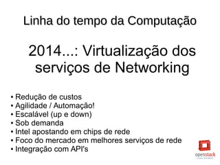 Linha do tempo da ComputaçãoLinha do tempo da Computação
2014...: Virtualização dos
serviços de Networking
● Redução de custos
● Agilidade / Automação!
● Escalável (up e down)
● Sob demanda
● Intel apostando em chips de rede
● Foco do mercado em melhores serviços de rede
● Integração com API's
 