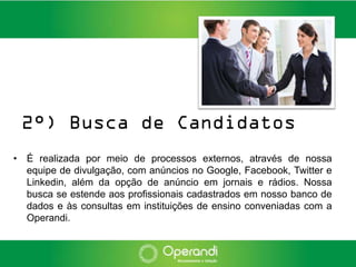 2°) Busca de Candidatos
• É realizada por meio de processos externos, através de nossa
  equipe de divulgação, com anúncios no Google, Facebook, Twitter e
  Linkedin, além da opção de anúncio em jornais e rádios. Nossa
  busca se estende aos profissionais cadastrados em nosso banco de
  dados e às consultas em instituições de ensino conveniadas com a
  Operandi.
 