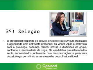 3°) Seleção
• O profissional responde ao convite, enviando seu currículo atualizado
  e agendando uma entrevista presencial ou virtual. Após a entrevista
  com o psicólogo, podemos realizar provas e dinâmicas de grupo,
  conforme a necessidade da vaga. Os candidatos pré-selecionados
  serão encaminhados juntamente com recomendações e pareceres
  do psicólogo, permitindo assim a escolha do profissional ideal.
 